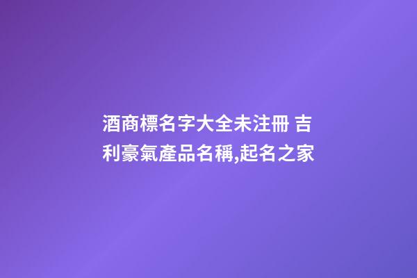 酒商標名字大全未注冊 吉利豪氣產品名稱,起名之家-第1張-商標起名-玄機派